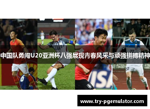 中国队勇闯U20亚洲杯八强展现青春风采与顽强拼搏精神