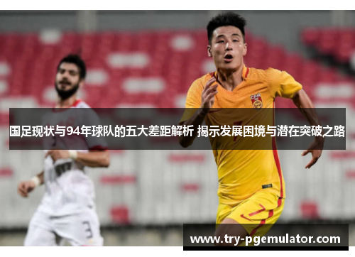 国足现状与94年球队的五大差距解析 揭示发展困境与潜在突破之路