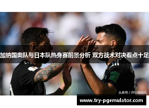 加纳国奥队与日本队热身赛前景分析 双方战术对决看点十足
