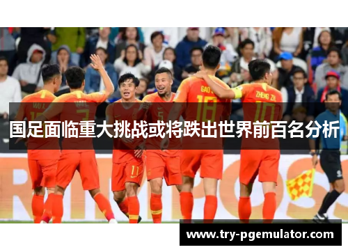 国足面临重大挑战或将跌出世界前百名分析