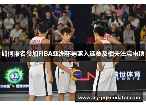 如何报名参加FIBA亚洲杯男篮入选赛及相关注意事项
