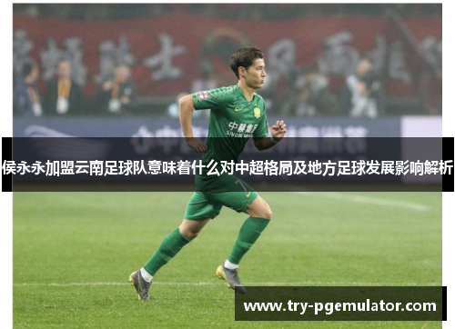 侯永永加盟云南足球队意味着什么对中超格局及地方足球发展影响解析