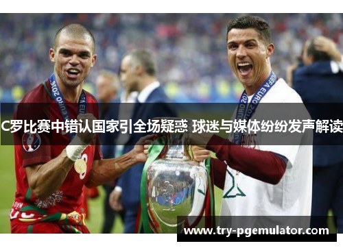 C罗比赛中错认国家引全场疑惑 球迷与媒体纷纷发声解读