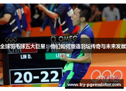 全球羽毛球五大巨星：他们如何塑造羽坛传奇与未来发展