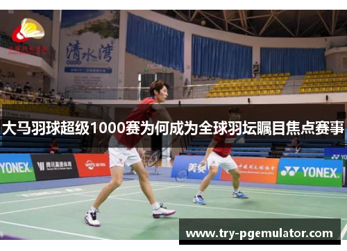 大马羽球超级1000赛为何成为全球羽坛瞩目焦点赛事