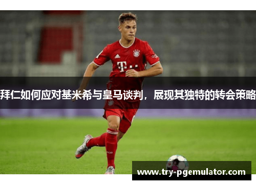 拜仁如何应对基米希与皇马谈判，展现其独特的转会策略