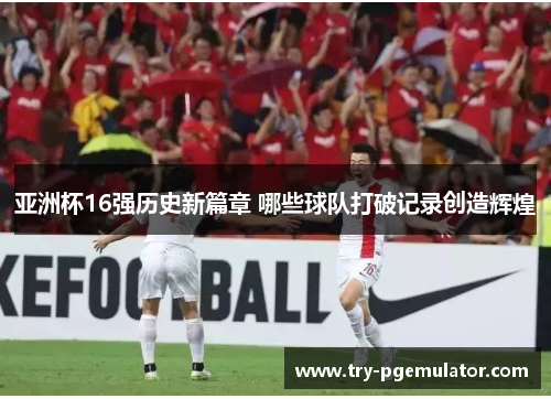 亚洲杯16强历史新篇章 哪些球队打破记录创造辉煌