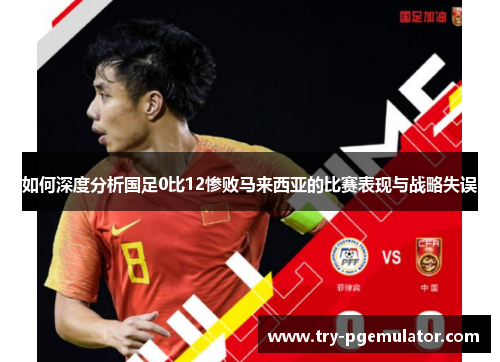 如何深度分析国足0比12惨败马来西亚的比赛表现与战略失误