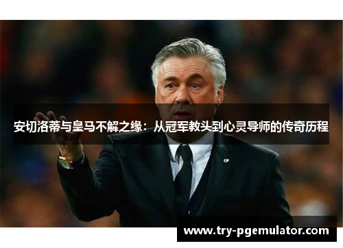 安切洛蒂与皇马不解之缘：从冠军教头到心灵导师的传奇历程