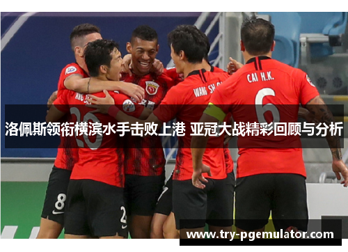 洛佩斯领衔横滨水手击败上港 亚冠大战精彩回顾与分析