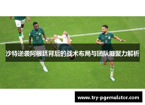 沙特逆袭阿根廷背后的战术布局与团队凝聚力解析