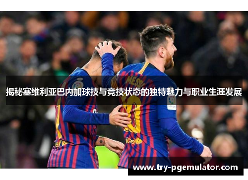 揭秘塞维利亚巴内加球技与竞技状态的独特魅力与职业生涯发展