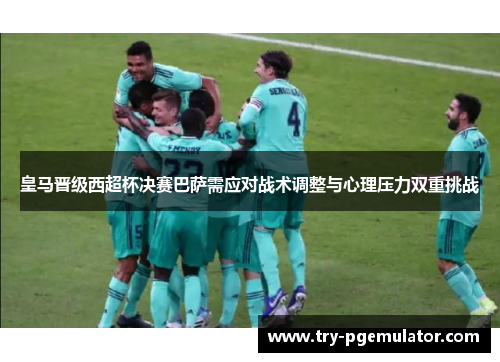 皇马晋级西超杯决赛巴萨需应对战术调整与心理压力双重挑战