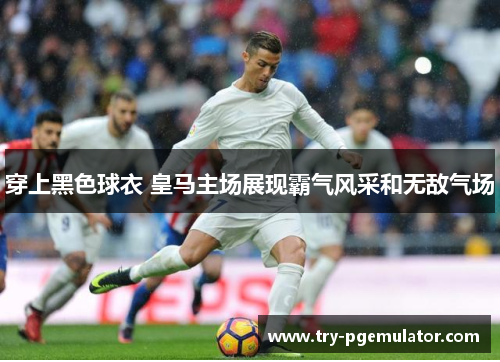 穿上黑色球衣 皇马主场展现霸气风采和无敌气场