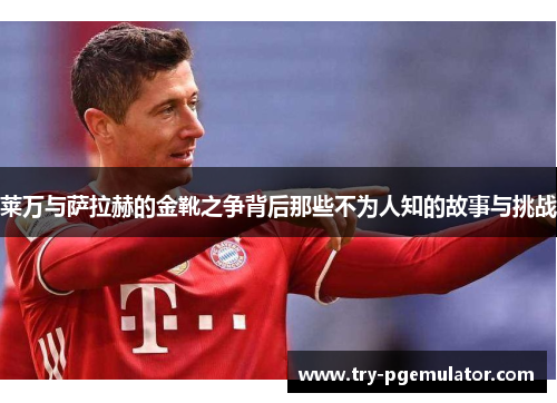 莱万与萨拉赫的金靴之争背后那些不为人知的故事与挑战