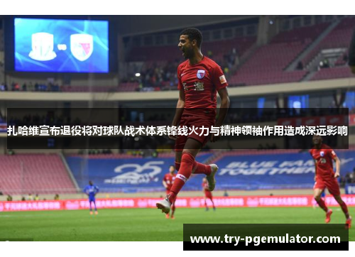 扎哈维宣布退役将对球队战术体系锋线火力与精神领袖作用造成深远影响