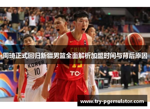 周琦正式回归新疆男篮全面解析加盟时间与背后原因