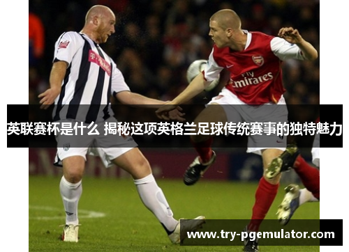 英联赛杯是什么 揭秘这项英格兰足球传统赛事的独特魅力