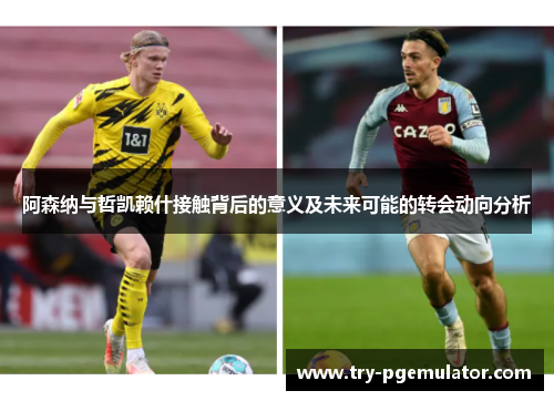 阿森纳与哲凯赖什接触背后的意义及未来可能的转会动向分析