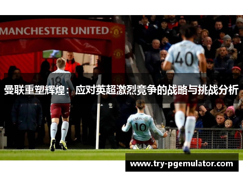 曼联重塑辉煌：应对英超激烈竞争的战略与挑战分析