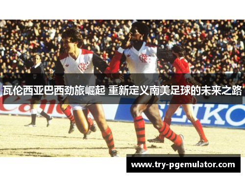 瓦伦西亚巴西劲旅崛起 重新定义南美足球的未来之路
