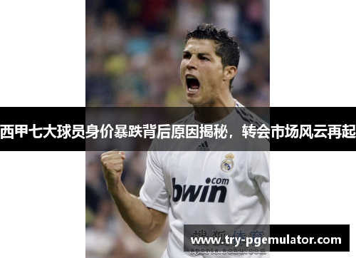 西甲七大球员身价暴跌背后原因揭秘，转会市场风云再起